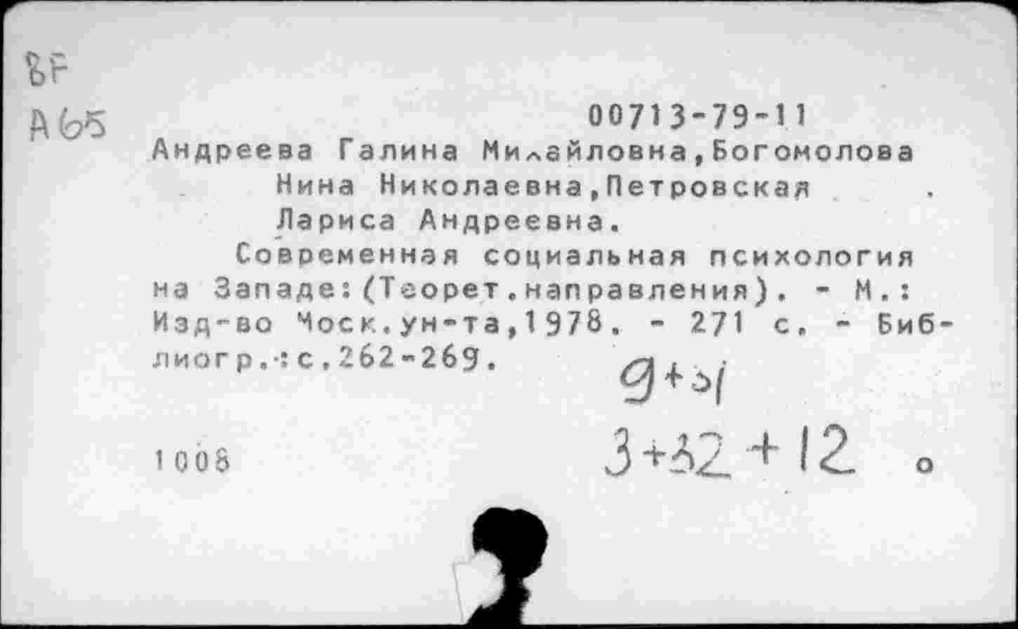 ﻿
0071 3-79-1 1
Андреева Галина МиЛайловна,Богомолова Нина Николаевна»Петровская Лариса Андреевна.
Современная социальная психология на Западе:(Теорет.налравления). - М.: Изд-во Чоск.ун-та,1978. - 271 с. - Биб-11 иогр.: с.262-269.	;
1 008
3 +Л2 + 12. о